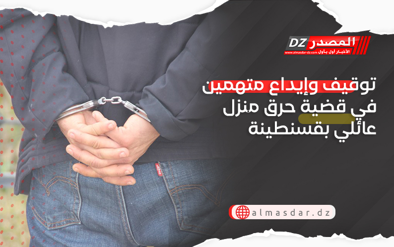 توقيف وإيداع متهمين في قضية حرق منزل عائلي بقسنطينة