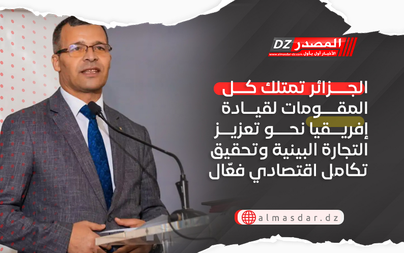 الجزائر تمتلك كل المقومات لقيادة إفريقيا نحو تعزيز التجارة البينية وتحقيق تكامل اقتصادي فعّال