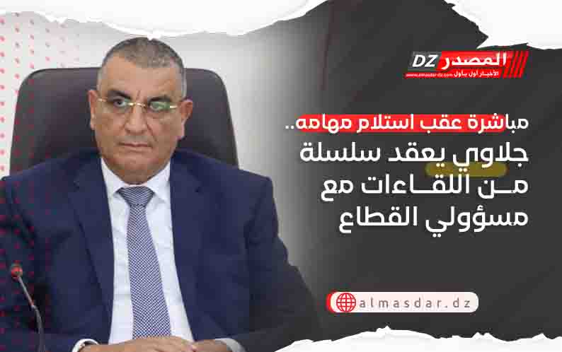 مباشرة عقب استلام مهامه.. جلاوي يعقد سلسلة من اللقاءات مع مسؤولي القطاع